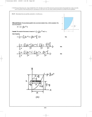 830
© 2010 Pearson Education, Inc., Upper Saddle River, NJ. All rights reserved.This material is protected under all copyright laws as they currently
exist. No portion of this material may be reproduced, in any form or by any means, without permission in writing from the publisher.
•9–17. Determine the area and the centroid of the area.
(x, y)
x
h
a
y ⫽ x2
h
––
a2
y
9 Solutions 44918 1/28/09 2:34 PM Page 830
 