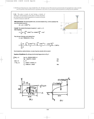 831
© 2010 Pearson Education, Inc., Upper Saddle River, NJ. All rights reserved.This material is protected under all copyright laws as they currently
exist. No portion of this material may be reproduced, in any form or by any means, without permission in writing from the publisher.
9–18. The plate is made of steel having a density of
. If the thickness of the plate is 10 mm, determine
the horizontal and vertical components of reaction at the pin
A and the tension in cable BC.
7850 kgm3
y
A
B
C
x
2 m
4 m
y3
⫽ 2x
9 Solutions 44918 1/28/09 2:34 PM Page 831
 