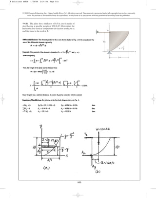 833
© 2010 Pearson Education, Inc., Upper Saddle River, NJ. All rights reserved.This material is protected under all copyright laws as they currently
exist. No portion of this material may be reproduced, in any form or by any means, without permission in writing from the publisher.
*9–20. The plate has a thickness of 0.5 in. and is made of
steel having a specific weight of . Determine the
horizontal and vertical components of reaction at the pin A
and the force in the cord at B.
490 lbft3
y
A
B
x
3 ft
3 ft
y  x2
––
3
9 Solutions 44918 1/28/09 2:34 PM Page 833
 