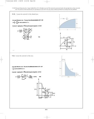 834
© 2010 Pearson Education, Inc., Upper Saddle River, NJ. All rights reserved.This material is protected under all copyright laws as they currently
exist. No portion of this material may be reproduced, in any form or by any means, without permission in writing from the publisher.
•9–21. Locate the centroid of the shaded area.
x y
x
a
ka
y  2k(x  )
x2
—
2a
9–22. Locate the centroid of the area.
x y
x
2 in.
2 in.
y  1
0.5 in.
0.5 in.
x
9 Solutions 44918 1/28/09 2:34 PM Page 834
 