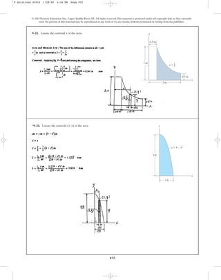 835
9–23. Locate the centroid of the area.
y
© 2010 Pearson Education, Inc., Upper Saddle River, NJ. All rights reserved.This material is protected under all copyright laws as they currently
exist. No portion of this material may be reproduced, in any form or by any means, without permission in writing from the publisher.
y
x
2 in.
2 in.
y  1
0.5 in.
0.5 in.
x
*9–24. Locate the centroid ( , ) of the area.
y
x y
x
9 ft
3 ft
y  9  x2
9 Solutions 44918 1/28/09 2:34 PM Page 835
 
