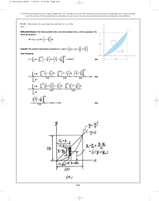836
© 2010 Pearson Education, Inc., Upper Saddle River, NJ. All rights reserved.This material is protected under all copyright laws as they currently
exist. No portion of this material may be reproduced, in any form or by any means, without permission in writing from the publisher.
•9–25. Determine the area and the centroid of the
area.
(x, y) y
x
y ⫽
y ⫽ x
3 ft
3 ft
x3
––
9
9 Solutions 44918 1/28/09 2:34 PM Page 836
 
