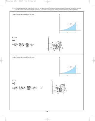 838
*9–28. Locate the centroid of the area.
x
© 2010 Pearson Education, Inc., Upper Saddle River, NJ. All rights reserved.This material is protected under all copyright laws as they currently
exist. No portion of this material may be reproduced, in any form or by any means, without permission in writing from the publisher.
y
x
h
a
y  xn
h
––
an
•9–29. Locate the centroid of the area.
y y
x
h
a
y  xn
h
––
an
9 Solutions 44918 1/28/09 2:34 PM Page 838
 