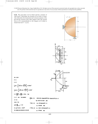 839
© 2010 Pearson Education, Inc., Upper Saddle River, NJ. All rights reserved.This material is protected under all copyright laws as they currently
exist. No portion of this material may be reproduced, in any form or by any means, without permission in writing from the publisher.
9–30. The steel plate is 0.3 m thick and has a density of
. Determine the location of its center of mass.
Also determine the horizontal and vertical reactions at the
pin and the reaction at the roller support. Hint: The normal
force at B is perpendicular to the tangent at B, which is
found from tan .
u = dydx
7850 kgm3
y
A
B
x
2 m
2 m
2 m
y2
 2x
9 Solutions 44918 1/28/09 2:34 PM Page 839
 