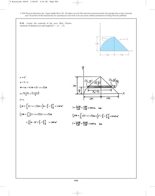 840
© 2010 Pearson Education, Inc., Upper Saddle River, NJ. All rights reserved.This material is protected under all copyright laws as they currently
exist. No portion of this material may be reproduced, in any form or by any means, without permission in writing from the publisher.
9–31. Locate the centroid of the area. Hint: Choose
elements of thickness dy and length .
[(2 - y) - y2
]
y
x
1 m
1 m
1 m
y  x  2
y2
 x
9 Solutions 44918 1/28/09 2:34 PM Page 840
 