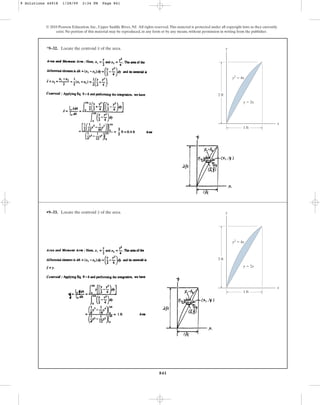 841
© 2010 Pearson Education, Inc., Upper Saddle River, NJ. All rights reserved.This material is protected under all copyright laws as they currently
exist. No portion of this material may be reproduced, in any form or by any means, without permission in writing from the publisher.
*9–32. Locate the centroid of the area.
x y
x
1 ft
y  2x
2 ft
y2
 4x
•9–33. Locate the centroid of the area.
y y
x
1 ft
y  2x
2 ft
y2
 4x
9 Solutions 44918 1/28/09 2:34 PM Page 841
 