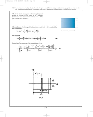 842
9–34. If the density at any point in the rectangular plate is
defined by , where is a constant,
determine the mass and locate the center of mass of the
plate.The plate has a thickness t.
x
r0
r = r0(1 + xa)
© 2010 Pearson Education, Inc., Upper Saddle River, NJ. All rights reserved.This material is protected under all copyright laws as they currently
exist. No portion of this material may be reproduced, in any form or by any means, without permission in writing from the publisher.
y
a
x
b
––
2
b
––
2
9 Solutions 44918 1/28/09 2:34 PM Page 842
 