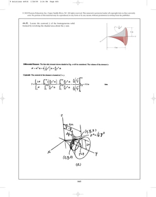 845
•9–37. Locate the centroid of the homogeneous solid
formed by revolving the shaded area about the y axis.
y
© 2010 Pearson Education, Inc., Upper Saddle River, NJ. All rights reserved.This material is protected under all copyright laws as they currently
exist. No portion of this material may be reproduced, in any form or by any means, without permission in writing from the publisher.
z
y
x
z2
⫽ y3
1
––
16
2 m
4 m
9 Solutions 44918 1/28/09 2:34 PM Page 845
 