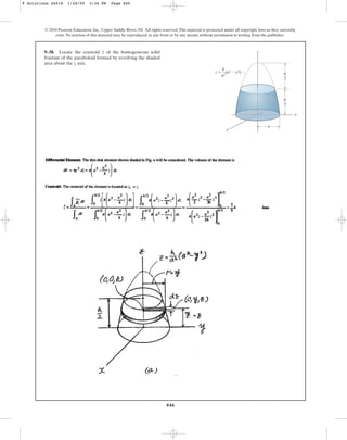846
9–38. Locate the centroid of the homogeneous solid
frustum of the paraboloid formed by revolving the shaded
area about the z axis.
z
© 2010 Pearson Education, Inc., Upper Saddle River, NJ. All rights reserved.This material is protected under all copyright laws as they currently
exist. No portion of this material may be reproduced, in any form or by any means, without permission in writing from the publisher.
a
z  (a2  y2)
h
–
a2
h
–
2
h
–
2
z
x
y
9 Solutions 44918 1/28/09 2:34 PM Page 846
 