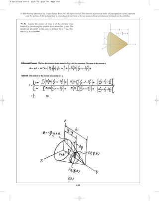 848
*9–40. Locate the center of mass of the circular cone
formed by revolving the shaded area about the y axis. The
density at any point in the cone is defined by ,
where is a constant.
r0
r = (r0 h)y
y
© 2010 Pearson Education, Inc., Upper Saddle River, NJ. All rights reserved.This material is protected under all copyright laws as they currently
exist. No portion of this material may be reproduced, in any form or by any means, without permission in writing from the publisher.
y
x
z
h
a
z ⫽ ⫺ y ⫹ a
a
––
h
9 Solutions 44918 1/28/09 2:34 PM Page 848
 