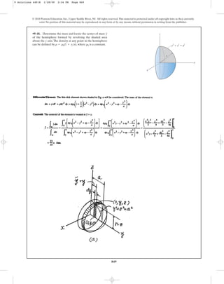 849
•9–41. Determine the mass and locate the center of mass
of the hemisphere formed by revolving the shaded area
about the y axis.The density at any point in the hemisphere
can be defined by , where is a constant.
r0
r = r0(1 + ya)
y
© 2010 Pearson Education, Inc., Upper Saddle River, NJ. All rights reserved.This material is protected under all copyright laws as they currently
exist. No portion of this material may be reproduced, in any form or by any means, without permission in writing from the publisher.
y
x
z
y2
⫹ z2
⫽ a2
r
9 Solutions 44918 1/28/09 2:34 PM Page 849
 