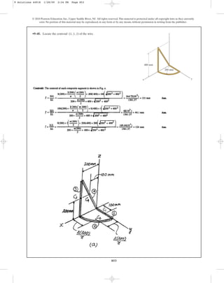 853
•9–45. Locate the centroid of the wire.
(x, y, z)
© 2010 Pearson Education, Inc., Upper Saddle River, NJ. All rights reserved.This material is protected under all copyright laws as they currently
exist. No portion of this material may be reproduced, in any form or by any means, without permission in writing from the publisher.
x
z
400 mm
200 mm
y
9 Solutions 44918 1/28/09 2:34 PM Page 853
 