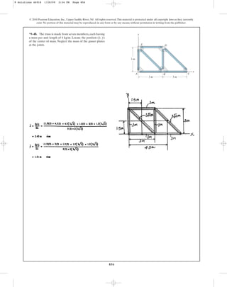 856
*9–48. The truss is made from seven members, each having
a mass per unit length of 6 kg/m. Locate the position ( , )
of the center of mass. Neglect the mass of the gusset plates
at the joints.
y
x
© 2010 Pearson Education, Inc., Upper Saddle River, NJ. All rights reserved.This material is protected under all copyright laws as they currently
exist. No portion of this material may be reproduced, in any form or by any means, without permission in writing from the publisher.
3 m
3 m
C
D
B
A
E
y
x
3 m
9 Solutions 44918 1/28/09 2:34 PM Page 856
 