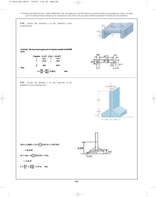 862
© 2010 Pearson Education, Inc., Upper Saddle River, NJ. All rights reserved.This material is protected under all copyright laws as they currently
exist. No portion of this material may be reproduced, in any form or by any means, without permission in writing from the publisher.
9–55. Locate the distance to the centroid of the
member’s cross-sectional area.
y
x
y
0.5 in.
6 in.
0.5 in.
1.5 in.
1 in.
3 in. 3 in.
9–54. Locate the centroid of the channel’s cross-
sectional area.
y
2 in.
4 in.
2 in.
12 in.
2 in.
C
y
9 Solutions 44918 1/28/09 2:34 PM Page 862
 