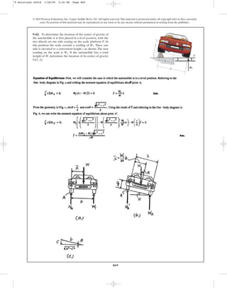 869
© 2010 Pearson Education, Inc., Upper Saddle River, NJ. All rights reserved.This material is protected under all copyright laws as they currently
exist. No portion of this material may be reproduced, in any form or by any means, without permission in writing from the publisher.
9–62. To determine the location of the center of gravity of
the automobile it is first placed in a level position, with the
two wheels on one side resting on the scale platform P. In
this position the scale records a reading of . Then, one
side is elevated to a convenient height c as shown. The new
reading on the scale is . If the automobile has a total
weight of W, determine the location of its center of gravity
G .
(x, y)
W2
W1
b
P
c
G
–
y
–
x
W2
9 Solutions 44918 1/28/09 2:34 PM Page 869
 