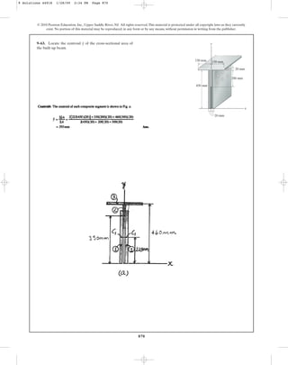 870
© 2010 Pearson Education, Inc., Upper Saddle River, NJ. All rights reserved.This material is protected under all copyright laws as they currently
exist. No portion of this material may be reproduced, in any form or by any means, without permission in writing from the publisher.
9–63. Locate the centroid of the cross-sectional area of
the built-up beam.
y y
x
450 mm
150 mm
150 mm
200 mm
20 mm
20 mm
9 Solutions 44918 1/28/09 2:34 PM Page 870
 