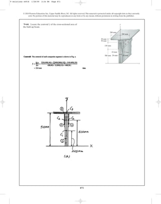 871
© 2010 Pearson Education, Inc., Upper Saddle River, NJ. All rights reserved.This material is protected under all copyright laws as they currently
exist. No portion of this material may be reproduced, in any form or by any means, without permission in writing from the publisher.
*9–64. Locate the centroid of the cross-sectional area of
the built-up beam.
y
200 mm
20 mm
50 mm
150 mm
y
x
200 mm
300 mm
10 mm
20 mm 20 mm
10 mm
9 Solutions 44918 1/28/09 2:34 PM Page 871
 