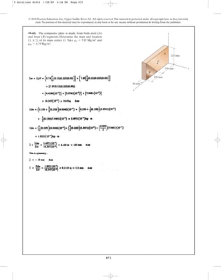 872
© 2010 Pearson Education, Inc., Upper Saddle River, NJ. All rights reserved.This material is protected under all copyright laws as they currently
exist. No portion of this material may be reproduced, in any form or by any means, without permission in writing from the publisher.
•9–65. The composite plate is made from both steel (A)
and brass (B) segments. Determine the mass and location
of its mass center G. Take and
rbr = 8.74 Mgm3
.
rst = 7.85 Mgm3
1x, y, z2
y
x
z
G
B
A
225 mm
150 mm
150 mm
30 mm
9 Solutions 44918 1/28/09 2:34 PM Page 872
 