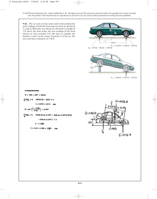873
© 2010 Pearson Education, Inc., Upper Saddle River, NJ. All rights reserved.This material is protected under all copyright laws as they currently
exist. No portion of this material may be reproduced, in any form or by any means, without permission in writing from the publisher.
9–66. The car rests on four scales and in this position the
scale readings of both the front and rear tires are shown by
and .When the rear wheels are elevated to a height of
3 ft above the front scales, the new readings of the front
wheels are also recorded. Use this data to compute the
location and to the center of gravity G of the car. The
tires each have a diameter of 1.98 ft.
y
x
FB
FA
FA  1129 lb  1168 lb  2297 lb
FA  1269 lb  1307 lb  2576 lb
FB  975 lb  984 lb  1959 lb
A
_
x
B
9.40 ft
3.0 ft
G
_
y
B
G
A
9 Solutions 44918 1/28/09 2:34 PM Page 873
 
