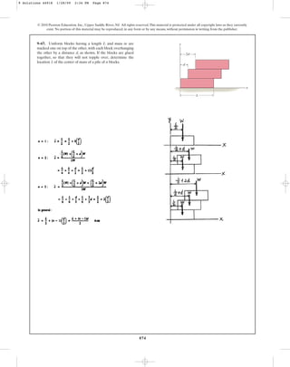 874
© 2010 Pearson Education, Inc., Upper Saddle River, NJ. All rights reserved.This material is protected under all copyright laws as they currently
exist. No portion of this material may be reproduced, in any form or by any means, without permission in writing from the publisher.
9–67. Uniform blocks having a length L and mass m are
stacked one on top of the other, with each block overhanging
the other by a distance d, as shown. If the blocks are glued
together, so that they will not topple over, determine the
location of the center of mass of a pile of n blocks.
x
L
d
2d
y
x
9 Solutions 44918 1/28/09 2:34 PM Page 874
 
