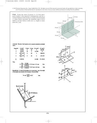 876
© 2010 Pearson Education, Inc., Upper Saddle River, NJ. All rights reserved.This material is protected under all copyright laws as they currently
exist. No portion of this material may be reproduced, in any form or by any means, without permission in writing from the publisher.
•9–69. Locate the center of gravity ( , ) of the sheet-
metal bracket if the material is homogeneous and has a
constant thickness. If the bracket is resting on the horizontal
x–y plane shown, determine the maximum angle of tilt
which it can have before it falls over, i.e., begins to rotate
about the y axis.
u
z
x z
y
x
60 mm
60 mm
20 mm
20 mm
20 mm
20 mm
60 mm
10 mm dia. holes
80 mm
u
9 Solutions 44918 1/28/09 2:34 PM Page 876
 