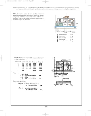 877
© 2010 Pearson Education, Inc., Upper Saddle River, NJ. All rights reserved.This material is protected under all copyright laws as they currently
exist. No portion of this material may be reproduced, in any form or by any means, without permission in writing from the publisher.
9–70. Locate the center of mass for the compressor
assembly.The locations of the centers of mass of the various
components and their masses are indicated and tabulated in
the figure.What are the vertical reactions at blocks A and B
needed to support the platform?
x
y
1
2
3
4
Instrument panel
Filter system
Piping assembly
Liquid storage
Structural framework
230 kg
183 kg
120 kg
85 kg
468 kg
1
2
3
4
5
5
2.30 m
1.80 m
3.15 m
4.83 m
3.26 m
A B
2.42 m 2.87 m
1.64 m
1.19m
1.20 m
3.68 m
9 Solutions 44918 1/28/09 2:34 PM Page 877
 