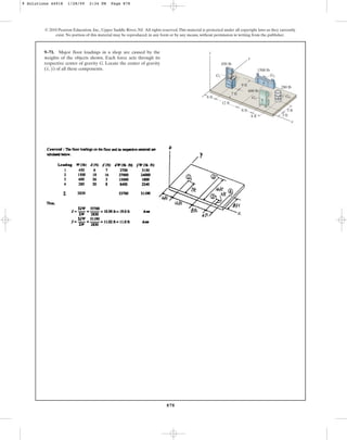 878
© 2010 Pearson Education, Inc., Upper Saddle River, NJ. All rights reserved.This material is protected under all copyright laws as they currently
exist. No portion of this material may be reproduced, in any form or by any means, without permission in writing from the publisher.
9–71. Major floor loadings in a shop are caused by the
weights of the objects shown. Each force acts through its
respective center of gravity G. Locate the center of gravity
( , ) of all these components.
y
x
z
y
G2
G4
G3
G1
x
600 lb
9 ft
7 ft
12 ft
6 ft
8 ft
4 ft 3 ft
5 ft
1500 lb
450 lb
280 lb
9 Solutions 44918 1/28/09 2:34 PM Page 878
 
