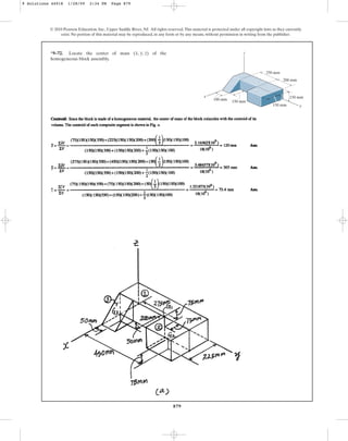 879
© 2010 Pearson Education, Inc., Upper Saddle River, NJ. All rights reserved.This material is protected under all copyright laws as they currently
exist. No portion of this material may be reproduced, in any form or by any means, without permission in writing from the publisher.
*9–72. Locate the center of mass of the
homogeneous block assembly.
(x, y, z)
y
z
x 150 mm
250 mm
200 mm
150 mm
150 mm
100 mm
9 Solutions 44918 1/28/09 2:34 PM Page 879
 