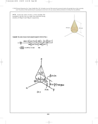 880
© 2010 Pearson Education, Inc., Upper Saddle River, NJ. All rights reserved.This material is protected under all copyright laws as they currently
exist. No portion of this material may be reproduced, in any form or by any means, without permission in writing from the publisher.
•9–73. Locate the center of mass of the assembly. The
hemisphere and the cone are made from materials having
densities of and , respectively.
4 Mgm3
8 Mgm3
z
y
z
x
100 mm 300 mm
9 Solutions 44918 1/28/09 2:34 PM Page 880
 