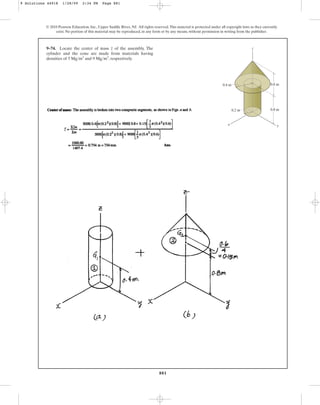 881
© 2010 Pearson Education, Inc., Upper Saddle River, NJ. All rights reserved.This material is protected under all copyright laws as they currently
exist. No portion of this material may be reproduced, in any form or by any means, without permission in writing from the publisher.
9–74. Locate the center of mass of the assembly. The
cylinder and the cone are made from materials having
densities of and , respectively.
9 Mgm3
5 Mgm3
z z
x
0.8 m
0.6 m
0.4 m
0.2 m
y
9 Solutions 44918 1/28/09 2:34 PM Page 881
 