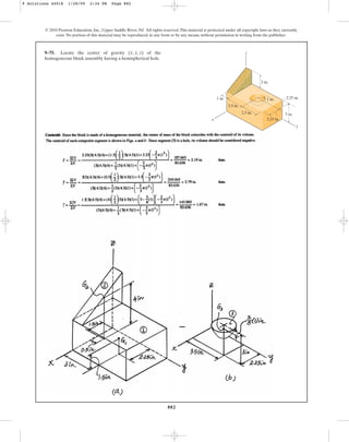 882
© 2010 Pearson Education, Inc., Upper Saddle River, NJ. All rights reserved.This material is protected under all copyright laws as they currently
exist. No portion of this material may be reproduced, in any form or by any means, without permission in writing from the publisher.
9–75. Locate the center of gravity of the
homogeneous block assembly having a hemispherical hole.
(x, y, z)
y
z
x
1 in.
3 in.
2.25 in.
2.25 in.
2.5 in.
2.5 in.
1 in.
3 in.
9 Solutions 44918 1/28/09 2:34 PM Page 882
 