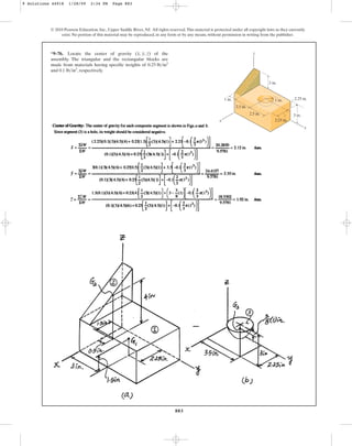 883
© 2010 Pearson Education, Inc., Upper Saddle River, NJ. All rights reserved.This material is protected under all copyright laws as they currently
exist. No portion of this material may be reproduced, in any form or by any means, without permission in writing from the publisher.
*9–76. Locate the center of gravity of the
assembly. The triangular and the rectangular blocks are
made from materials having specific weights of
and , respectively.
0.1 lbin3
0.25 lbin3
(x, y, z)
y
z
x
1 in.
3 in.
2.25 in.
2.25 in.
2.5 in.
2.5 in.
1 in.
3 in.
9 Solutions 44918 1/28/09 2:34 PM Page 883
 