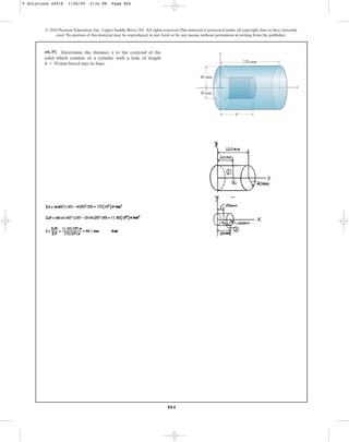 884
© 2010 Pearson Education, Inc., Upper Saddle River, NJ. All rights reserved.This material is protected under all copyright laws as they currently
exist. No portion of this material may be reproduced, in any form or by any means, without permission in writing from the publisher.
•9–77. Determine the distance to the centroid of the
solid which consists of a cylinder with a hole of length
bored into its base.
h = 50 mm
x y
x
h
120 mm
40 mm
20 mm
9 Solutions 44918 1/28/09 2:34 PM Page 884
 