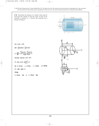 885
© 2010 Pearson Education, Inc., Upper Saddle River, NJ. All rights reserved.This material is protected under all copyright laws as they currently
exist. No portion of this material may be reproduced, in any form or by any means, without permission in writing from the publisher.
9–78. Determine the distance h to which a hole must be
bored into the cylinder so that the center of mass of the
assembly is located at . The material has a
density of .
8 Mgm3
x = 64 mm
y
x
h
120 mm
40 mm
20 mm
9 Solutions 44918 1/28/09 2:34 PM Page 885
 