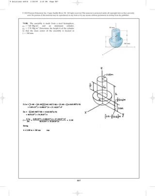 887
© 2010 Pearson Education, Inc., Upper Saddle River, NJ. All rights reserved.This material is protected under all copyright laws as they currently
exist. No portion of this material may be reproduced, in any form or by any means, without permission in writing from the publisher.
*9–80. The assembly is made from a steel hemisphere,
, and an aluminum cylinder,
. Determine the height h of the cylinder
so that the mass center of the assembly is located at
.
z = 160 mm
ral = 2.70 Mgm3
rst = 7.80 Mgm3
160 mm
h
z
y
x
80 mm
z
G
_
9 Solutions 44918 1/28/09 2:35 PM Page 887
 