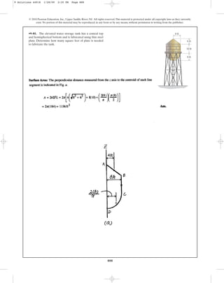 888
© 2010 Pearson Education, Inc., Upper Saddle River, NJ. All rights reserved.This material is protected under all copyright laws as they currently
exist. No portion of this material may be reproduced, in any form or by any means, without permission in writing from the publisher.
•9–81. The elevated water storage tank has a conical top
and hemispherical bottom and is fabricated using thin steel
plate. Determine how many square feet of plate is needed
to fabricate the tank.
6 ft
8 ft
8 ft
10 ft
9 Solutions 44918 1/28/09 2:35 PM Page 888
 