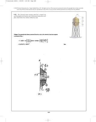 889
© 2010 Pearson Education, Inc., Upper Saddle River, NJ. All rights reserved.This material is protected under all copyright laws as they currently
exist. No portion of this material may be reproduced, in any form or by any means, without permission in writing from the publisher.
9–82. The elevated water storage tank has a conical top
and hemispherical bottom and is fabricated using thin steel
plate. Determine the volume within the tank. 6 ft
8 ft
8 ft
10 ft
9 Solutions 44918 1/28/09 2:35 PM Page 889
 