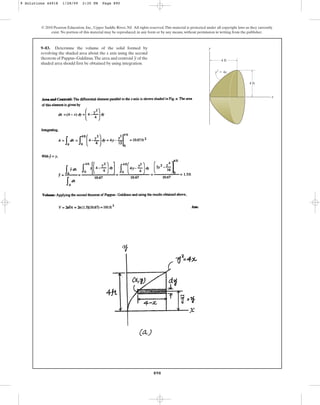 890
© 2010 Pearson Education, Inc., Upper Saddle River, NJ. All rights reserved.This material is protected under all copyright laws as they currently
exist. No portion of this material may be reproduced, in any form or by any means, without permission in writing from the publisher.
9–83. Determine the volume of the solid formed by
revolving the shaded area about the x axis using the second
theorem of Pappus–Guldinus.The area and centroid of the
shaded area should first be obtained by using integration.
y
x
y
4 ft
4 ft
y2
⫽ 4x
9 Solutions 44918 1/28/09 2:35 PM Page 890
 