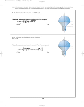 891
© 2010 Pearson Education, Inc., Upper Saddle River, NJ. All rights reserved.This material is protected under all copyright laws as they currently
exist. No portion of this material may be reproduced, in any form or by any means, without permission in writing from the publisher.
*9–84. Determine the surface area from A to B of the tank.
A
1 m
z
B
1.5 m
3 m
•9–85. Determine the volume within the thin-walled tank
from A to B.
A
1 m
z
B
1.5 m
3 m
9 Solutions 44918 1/28/09 2:35 PM Page 891
 