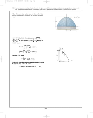 892
© 2010 Pearson Education, Inc., Upper Saddle River, NJ. All rights reserved.This material is protected under all copyright laws as they currently
exist. No portion of this material may be reproduced, in any form or by any means, without permission in writing from the publisher.
9–86. Determine the surface area of the roof of the
structure if it is formed by rotating the parabola about the
y axis.
16 m
y
x
16 m
y  16  (x2
/16)
9 Solutions 44918 1/28/09 2:35 PM Page 892
 