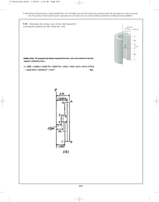 893
9–87. Determine the surface area of the solid formed by
revolving the shaded area about the z axis.
360°
© 2010 Pearson Education, Inc., Upper Saddle River, NJ. All rights reserved.This material is protected under all copyright laws as they currently
exist. No portion of this material may be reproduced, in any form or by any means, without permission in writing from the publisher.
2 in.
3 in.
z
0.75 in.
0.75 in.
1 in.
0.5 in.
9 Solutions 44918 1/28/09 2:35 PM Page 893
 
