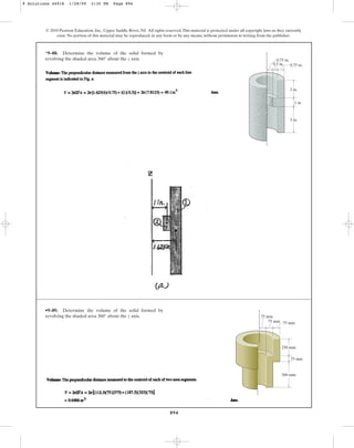 894
*9–88. Determine the volume of the solid formed by
revolving the shaded area about the z axis.
360°
© 2010 Pearson Education, Inc., Upper Saddle River, NJ. All rights reserved.This material is protected under all copyright laws as they currently
exist. No portion of this material may be reproduced, in any form or by any means, without permission in writing from the publisher.
2 in.
3 in.
z
0.75 in.
0.75 in.
1 in.
0.5 in.
•9–89. Determine the volume of the solid formed by
revolving the shaded area about the z axis.
360°
75 mm
75 mm
75 mm
75 mm
250 mm
z
300 mm
9 Solutions 44918 1/28/09 2:35 PM Page 894
 