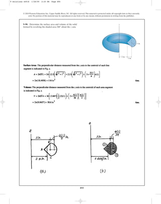 895
© 2010 Pearson Education, Inc., Upper Saddle River, NJ. All rights reserved.This material is protected under all copyright laws as they currently
exist. No portion of this material may be reproduced, in any form or by any means, without permission in writing from the publisher.
9–90. Determine the surface area and volume of the solid
formed by revolving the shaded area about the z axis.
360°
1 in.
z
2 in.
1 in.
9 Solutions 44918 1/28/09 2:35 PM Page 895
 