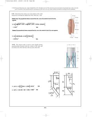 896
© 2010 Pearson Education, Inc., Upper Saddle River, NJ. All rights reserved.This material is protected under all copyright laws as they currently
exist. No portion of this material may be reproduced, in any form or by any means, without permission in writing from the publisher.
9–91. Determine the surface area and volume of the solid
formed by revolving the shaded area about the z axis.
360°
z
75 mm 50 mm
400 mm
300 mm
50 mm
75 mm
*9–92. The process tank is used to store liquids during
manufacturing. Estimate both the volume of the tank and
its surface area.The tank has a flat top and a thin wall.
3 m 3 m
6 m
4 m
9 Solutions 44918 1/28/09 2:35 PM Page 896
 