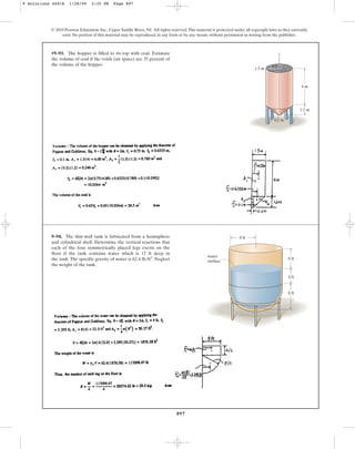 897
•9–93. The hopper is filled to its top with coal. Estimate
the volume of coal if the voids (air space) are 35 percent of
the volume of the hopper.
© 2010 Pearson Education, Inc., Upper Saddle River, NJ. All rights reserved.This material is protected under all copyright laws as they currently
exist. No portion of this material may be reproduced, in any form or by any means, without permission in writing from the publisher.
0.2 m
4 m
z
1.2 m
1.5 m
9–94. The thin-wall tank is fabricated from a hemisphere
and cylindrical shell. Determine the vertical reactions that
each of the four symmetrically placed legs exerts on the
floor if the tank contains water which is 12 ft deep in
the tank. The specific gravity of water is . Neglect
the weight of the tank.
62.4 lbft3 water
surface
8 ft
4 ft
6 ft
8 ft
9 Solutions 44918 1/28/09 2:35 PM Page 897
 