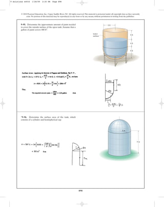 898
© 2010 Pearson Education, Inc., Upper Saddle River, NJ. All rights reserved.This material is protected under all copyright laws as they currently
exist. No portion of this material may be reproduced, in any form or by any means, without permission in writing from the publisher.
9–95. Determine the approximate amount of paint needed
to cover the outside surface of the open tank.Assume that a
gallon of paint covers .
400 ft2
water
surface
8 ft
4 ft
6 ft
8 ft
*9–96. Determine the surface area of the tank, which
consists of a cylinder and hemispherical cap.
8 m
4 m
9 Solutions 44918 1/28/09 2:35 PM Page 898
 