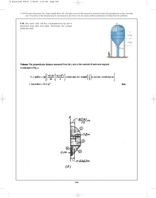 900
9–98. The water tank AB has a hemispherical top and is
fabricated from thin steel plate. Determine the volume
within the tank.
© 2010 Pearson Education, Inc., Upper Saddle River, NJ. All rights reserved.This material is protected under all copyright laws as they currently
exist. No portion of this material may be reproduced, in any form or by any means, without permission in writing from the publisher.
1.5 m
1.6 m
0.2 m
B
A
1.6 m
9 Solutions 44918 1/28/09 2:35 PM Page 900
 