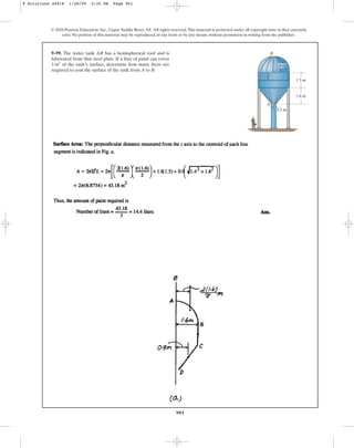 901
9–99. The water tank AB has a hemispherical roof and is
fabricated from thin steel plate. If a liter of paint can cover
of the tank’s surface, determine how many liters are
required to coat the surface of the tank from A to B.
3 m2
© 2010 Pearson Education, Inc., Upper Saddle River, NJ. All rights reserved.This material is protected under all copyright laws as they currently
exist. No portion of this material may be reproduced, in any form or by any means, without permission in writing from the publisher.
1.5 m
1.6 m
0.2 m
B
A
1.6 m
9 Solutions 44918 1/28/09 2:35 PM Page 901
 