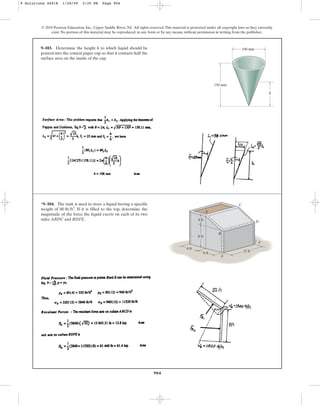 904
© 2010 Pearson Education, Inc., Upper Saddle River, NJ. All rights reserved.This material is protected under all copyright laws as they currently
exist. No portion of this material may be reproduced, in any form or by any means, without permission in writing from the publisher.
9–103. Determine the height h to which liquid should be
poured into the conical paper cup so that it contacts half the
surface area on the inside of the cup.
100 mm
h
150 mm
*9–104. The tank is used to store a liquid having a specific
weight of . If it is filled to the top, determine the
magnitude of the force the liquid exerts on each of its two
sides ABDC and BDFE.
80 lbft3
A
B
E
C
D
F
12 ft
8 ft
4 ft
6 ft
6 ft
9 Solutions 44918 1/28/09 2:35 PM Page 904
 