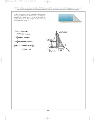 905
•9–105. The concrete “gravity” dam is held in place by its
own weight. If the density of concrete is ,
and water has a density of , determine the
smallest dimension d that will prevent the dam from
overturning about its end A.
rw = 1.0 Mgm3
rc = 2.5 Mgm3
© 2010 Pearson Education, Inc., Upper Saddle River, NJ. All rights reserved.This material is protected under all copyright laws as they currently
exist. No portion of this material may be reproduced, in any form or by any means, without permission in writing from the publisher.
A
6 m
d
9 Solutions 44918 1/28/09 2:35 PM Page 905
 
